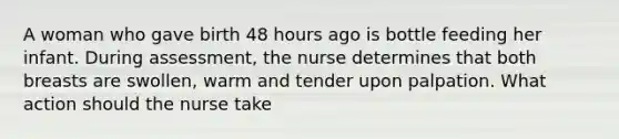 A woman who gave birth 48 hours ago is bottle feeding her infant. During assessment, the nurse determines that both breasts are swollen, warm and tender upon palpation. What action should the nurse take