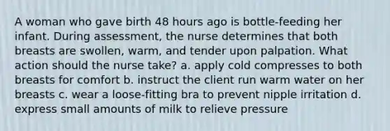 A woman who gave birth 48 hours ago is bottle-feeding her infant. During assessment, the nurse determines that both breasts are swollen, warm, and tender upon palpation. What action should the nurse take? a. apply cold compresses to both breasts for comfort b. instruct the client run warm water on her breasts c. wear a loose-fitting bra to prevent nipple irritation d. express small amounts of milk to relieve pressure