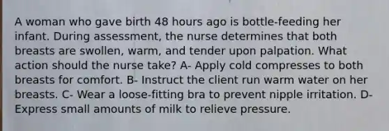 A woman who gave birth 48 hours ago is bottle-feeding her infant. During assessment, the nurse determines that both breasts are swollen, warm, and tender upon palpation. What action should the nurse take? A- Apply cold compresses to both breasts for comfort. B- Instruct the client run warm water on her breasts. C- Wear a loose-fitting bra to prevent nipple irritation. D- Express small amounts of milk to relieve pressure.