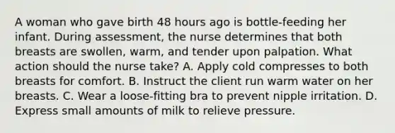 A woman who gave birth 48 hours ago is bottle-feeding her infant. During assessment, the nurse determines that both breasts are swollen, warm, and tender upon palpation. What action should the nurse take? A. Apply cold compresses to both breasts for comfort. B. Instruct the client run warm water on her breasts. C. Wear a loose-fitting bra to prevent nipple irritation. D. Express small amounts of milk to relieve pressure.