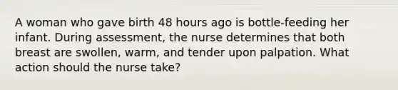 A woman who gave birth 48 hours ago is bottle-feeding her infant. During assessment, the nurse determines that both breast are swollen, warm, and tender upon palpation. What action should the nurse take?