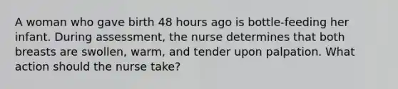 A woman who gave birth 48 hours ago is bottle-feeding her infant. During assessment, the nurse determines that both breasts are swollen, warm, and tender upon palpation. What action should the nurse take?