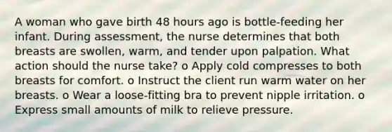 A woman who gave birth 48 hours ago is bottle-feeding her infant. During assessment, the nurse determines that both breasts are swollen, warm, and tender upon palpation. What action should the nurse take? o Apply cold compresses to both breasts for comfort. o Instruct the client run warm water on her breasts. o Wear a loose-fitting bra to prevent nipple irritation. o Express small amounts of milk to relieve pressure.