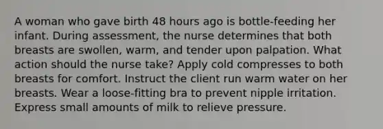 A woman who gave birth 48 hours ago is bottle-feeding her infant. During assessment, the nurse determines that both breasts are swollen, warm, and tender upon palpation. What action should the nurse take? Apply cold compresses to both breasts for comfort. Instruct the client run warm water on her breasts. Wear a loose-fitting bra to prevent nipple irritation. Express small amounts of milk to relieve pressure.