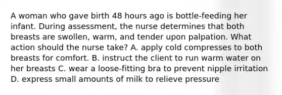 A woman who gave birth 48 hours ago is bottle-feeding her infant. During assessment, the nurse determines that both breasts are swollen, warm, and tender upon palpation. What action should the nurse take? A. apply cold compresses to both breasts for comfort. B. instruct the client to run warm water on her breasts C. wear a loose-fitting bra to prevent nipple irritation D. express small amounts of milk to relieve pressure