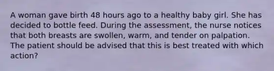 A woman gave birth 48 hours ago to a healthy baby girl. She has decided to bottle feed. During the assessment, the nurse notices that both breasts are swollen, warm, and tender on palpation. The patient should be advised that this is best treated with which action?