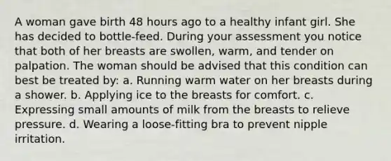 A woman gave birth 48 hours ago to a healthy infant girl. She has decided to bottle-feed. During your assessment you notice that both of her breasts are swollen, warm, and tender on palpation. The woman should be advised that this condition can best be treated by: a. Running warm water on her breasts during a shower. b. Applying ice to the breasts for comfort. c. Expressing small amounts of milk from the breasts to relieve pressure. d. Wearing a loose-fitting bra to prevent nipple irritation.