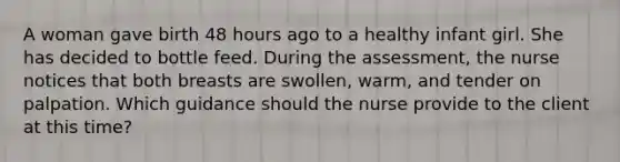 A woman gave birth 48 hours ago to a healthy infant girl. She has decided to bottle feed. During the assessment, the nurse notices that both breasts are swollen, warm, and tender on palpation. Which guidance should the nurse provide to the client at this time?