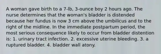 A woman gave birth to a 7-lb, 3-ounce boy 2 hours ago. The nurse determines that the woman's bladder is distended because her fundus is now 3 cm above the umbilicus and to the right of the midline. In the immediate postpartum period, the most serious consequence likely to occur from bladder distention is: 1. urinary tract infection. 2. excessive uterine bleeding. 3. a ruptured bladder. 4. bladder wall atony.