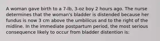 A woman gave birth to a 7-lb, 3-oz boy 2 hours ago. The nurse determines that the woman's bladder is distended because her fundus is now 3 cm above the umbilicus and to the right of the midline. In the immediate postpartum period, the most serious consequence likely to occur from bladder distention is: