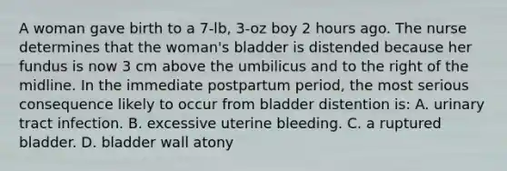 A woman gave birth to a 7-lb, 3-oz boy 2 hours ago. The nurse determines that the woman's bladder is distended because her fundus is now 3 cm above the umbilicus and to the right of the midline. In the immediate postpartum period, the most serious consequence likely to occur from bladder distention is: A. urinary tract infection. B. excessive uterine bleeding. C. a ruptured bladder. D. bladder wall atony