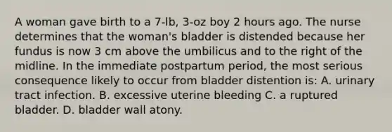 A woman gave birth to a 7-lb, 3-oz boy 2 hours ago. The nurse determines that the woman's bladder is distended because her fundus is now 3 cm above the umbilicus and to the right of the midline. In the immediate postpartum period, the most serious consequence likely to occur from bladder distention is: A. urinary tract infection. B. excessive uterine bleeding C. a ruptured bladder. D. bladder wall atony.