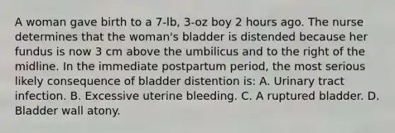 A woman gave birth to a 7-lb, 3-oz boy 2 hours ago. The nurse determines that the woman's bladder is distended because her fundus is now 3 cm above the umbilicus and to the right of the midline. In the immediate postpartum period, the most serious likely consequence of bladder distention is: A. Urinary tract infection. B. Excessive uterine bleeding. C. A ruptured bladder. D. Bladder wall atony.