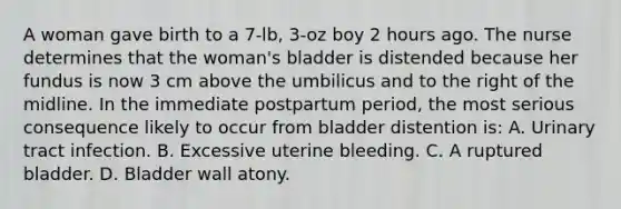 A woman gave birth to a 7-lb, 3-oz boy 2 hours ago. The nurse determines that the woman's bladder is distended because her fundus is now 3 cm above the umbilicus and to the right of the midline. In the immediate postpartum period, the most serious consequence likely to occur from bladder distention is: A. Urinary tract infection. B. Excessive uterine bleeding. C. A ruptured bladder. D. Bladder wall atony.