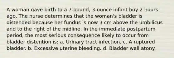 A woman gave birth to a 7-pound, 3-ounce infant boy 2 hours ago. The nurse determines that the woman's bladder is distended because her fundus is now 3 cm above the umbilicus and to the right of the midline. In the immediate postpartum period, the most serious consequence likely to occur from bladder distention is: a. Urinary tract infection. c. A ruptured bladder. b. Excessive uterine bleeding. d. Bladder wall atony.