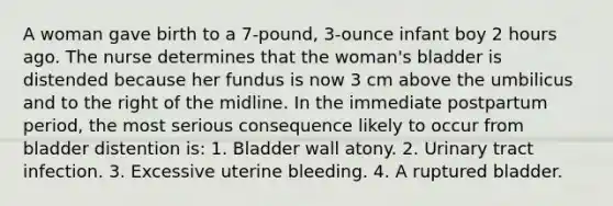 A woman gave birth to a 7-pound, 3-ounce infant boy 2 hours ago. The nurse determines that the woman's bladder is distended because her fundus is now 3 cm above the umbilicus and to the right of the midline. In the immediate postpartum period, the most serious consequence likely to occur from bladder distention is: 1. Bladder wall atony. 2. Urinary tract infection. 3. Excessive uterine bleeding. 4. A ruptured bladder.