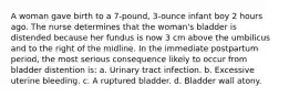 A woman gave birth to a 7-pound, 3-ounce infant boy 2 hours ago. The nurse determines that the woman's bladder is distended because her fundus is now 3 cm above the umbilicus and to the right of the midline. In the immediate postpartum period, the most serious consequence likely to occur from bladder distention is: a. Urinary tract infection. b. Excessive uterine bleeding. c. A ruptured bladder. d. Bladder wall atony.