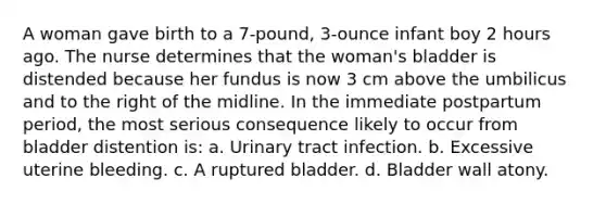 A woman gave birth to a 7-pound, 3-ounce infant boy 2 hours ago. The nurse determines that the woman's bladder is distended because her fundus is now 3 cm above the umbilicus and to the right of the midline. In the immediate postpartum period, the most serious consequence likely to occur from bladder distention is: a. Urinary tract infection. b. Excessive uterine bleeding. c. A ruptured bladder. d. Bladder wall atony.