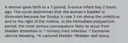 A woman gave birth to a 7-pound, 3-ounce infant boy 2 hours ago. The nurse determines that the woman's bladder is distended because her fundus is now 3 cm above the umbilicus and to the right of the midline. In the immediate postpartum period, the most serious consequence likely to occur from bladder distention is: * Urinary tract infection. * Excessive uterine bleeding. *A ruptured bladder *Bladder wall atony.