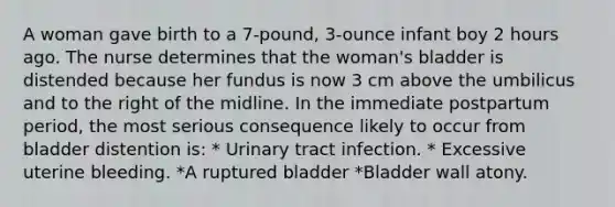 A woman gave birth to a 7-pound, 3-ounce infant boy 2 hours ago. The nurse determines that the woman's bladder is distended because her fundus is now 3 cm above the umbilicus and to the right of the midline. In the immediate postpartum period, the most serious consequence likely to occur from bladder distention is: * Urinary tract infection. * Excessive uterine bleeding. *A ruptured bladder *Bladder wall atony.