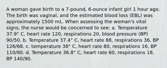 A woman gave birth to a 7-pound, 6-ounce infant girl 1 hour ago. The birth was vaginal, and the estimated blood loss (EBL) was approximately 1500 mL. When assessing the woman's vital signs, the nurse would be concerned to see: a. Temperature 37.9° C, heart rate 120, respirations 20, blood pressure (BP) 90/50. b. Temperature 37.4° C, heart rate 88, respirations 36, BP 126/68. c. temperature 38° C, heart rate 80, respirations 16, BP 110/80. d. Temperature 36.8° C, heart rate 60, respirations 18, BP 140/90.