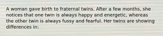 A woman gave birth to fraternal twins. After a few months, she notices that one twin is always happy and energetic, whereas the other twin is always fussy and fearful. Her twins are showing differences in: