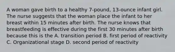 A woman gave birth to a healthy 7-pound, 13-ounce infant girl. The nurse suggests that the woman place the infant to her breast within 15 minutes after birth. The nurse knows that breastfeeding is effective during the first 30 minutes after birth because this is the A. transition period B. first period of reactivity C. Organizational stage D. second period of reactivity