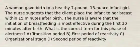 A woman gave birth to a healthy 7-pound, 13-ounce infant girl. The nurse suggests that the client place the infant to her breast within 15 minutes after birth. The nurse is aware that the initiation of breastfeeding is most effective during the first 30 minutes after birth. What is the correct term for this phase of alertness? A) Transition period B) First period of reactivity C) Organizational stage D) Second period of reactivity