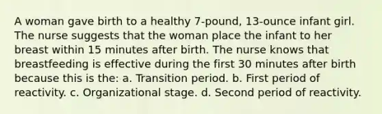 A woman gave birth to a healthy 7-pound, 13-ounce infant girl. The nurse suggests that the woman place the infant to her breast within 15 minutes after birth. The nurse knows that breastfeeding is effective during the first 30 minutes after birth because this is the: a. Transition period. b. First period of reactivity. c. Organizational stage. d. Second period of reactivity.