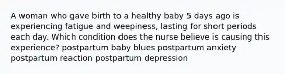 A woman who gave birth to a healthy baby 5 days ago is experiencing fatigue and weepiness, lasting for short periods each day. Which condition does the nurse believe is causing this experience? postpartum baby blues postpartum anxiety postpartum reaction postpartum depression