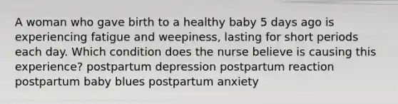 A woman who gave birth to a healthy baby 5 days ago is experiencing fatigue and weepiness, lasting for short periods each day. Which condition does the nurse believe is causing this experience? postpartum depression postpartum reaction postpartum baby blues postpartum anxiety