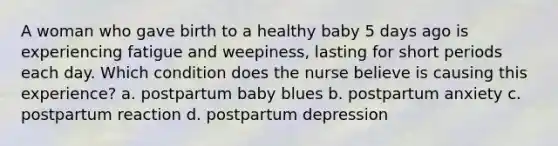 A woman who gave birth to a healthy baby 5 days ago is experiencing fatigue and weepiness, lasting for short periods each day. Which condition does the nurse believe is causing this experience? a. postpartum baby blues b. postpartum anxiety c. postpartum reaction d. postpartum depression