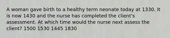 A woman gave birth to a healthy term neonate today at 1330. It is now 1430 and the nurse has completed the client's assessment. At which time would the nurse next assess the client? 1500 1530 1445 1830