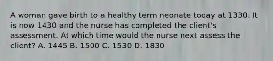 A woman gave birth to a healthy term neonate today at 1330. It is now 1430 and the nurse has completed the client's assessment. At which time would the nurse next assess the client? A. 1445 B. 1500 C. 1530 D. 1830