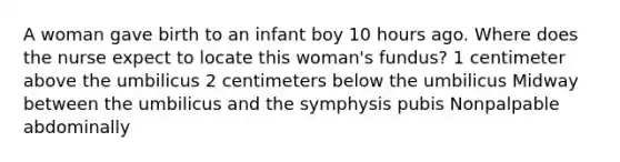 A woman gave birth to an infant boy 10 hours ago. Where does the nurse expect to locate this woman's fundus? 1 centimeter above the umbilicus 2 centimeters below the umbilicus Midway between the umbilicus and the symphysis pubis Nonpalpable abdominally