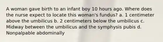 A woman gave birth to an infant boy 10 hours ago. Where does the nurse expect to locate this woman's fundus? a. 1 centimeter above the umbilicus b. 2 centimeters below the umbilicus c. Midway between the umbilicus and the symphysis pubis d. Nonpalpable abdominally