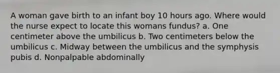 A woman gave birth to an infant boy 10 hours ago. Where would the nurse expect to locate this womans fundus? a. One centimeter above the umbilicus b. Two centimeters below the umbilicus c. Midway between the umbilicus and the symphysis pubis d. Nonpalpable abdominally