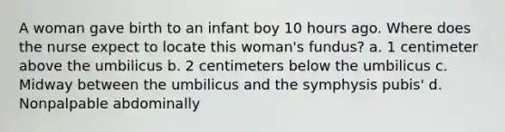 A woman gave birth to an infant boy 10 hours ago. Where does the nurse expect to locate this woman's fundus? a. 1 centimeter above the umbilicus b. 2 centimeters below the umbilicus c. Midway between the umbilicus and the symphysis pubis' d. Nonpalpable abdominally