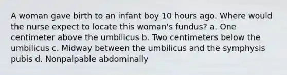 A woman gave birth to an infant boy 10 hours ago. Where would the nurse expect to locate this woman's fundus? a. One centimeter above the umbilicus b. Two centimeters below the umbilicus c. Midway between the umbilicus and the symphysis pubis d. Nonpalpable abdominally