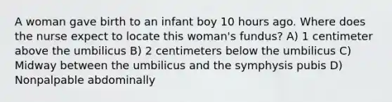 A woman gave birth to an infant boy 10 hours ago. Where does the nurse expect to locate this woman's fundus? A) 1 centimeter above the umbilicus B) 2 centimeters below the umbilicus C) Midway between the umbilicus and the symphysis pubis D) Nonpalpable abdominally