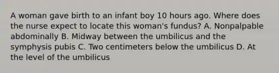 A woman gave birth to an infant boy 10 hours ago. Where does the nurse expect to locate this woman's fundus? A. Nonpalpable abdominally B. Midway between the umbilicus and the symphysis pubis C. Two centimeters below the umbilicus D. At the level of the umbilicus