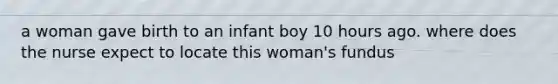 a woman gave birth to an infant boy 10 hours ago. where does the nurse expect to locate this woman's fundus