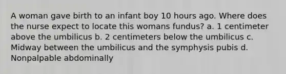 A woman gave birth to an infant boy 10 hours ago. Where does the nurse expect to locate this womans fundus? a. 1 centimeter above the umbilicus b. 2 centimeters below the umbilicus c. Midway between the umbilicus and the symphysis pubis d. Nonpalpable abdominally