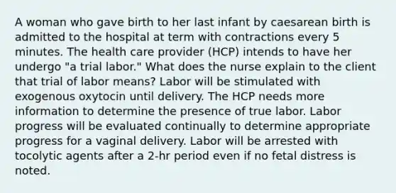 A woman who gave birth to her last infant by caesarean birth is admitted to the hospital at term with contractions every 5 minutes. The health care provider (HCP) intends to have her undergo "a trial labor." What does the nurse explain to the client that trial of labor means? Labor will be stimulated with exogenous oxytocin until delivery. The HCP needs more information to determine the presence of true labor. Labor progress will be evaluated continually to determine appropriate progress for a vaginal delivery. Labor will be arrested with tocolytic agents after a 2-hr period even if no fetal distress is noted.