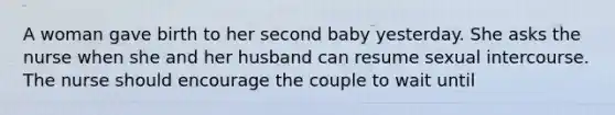 A woman gave birth to her second baby yesterday. She asks the nurse when she and her husband can resume sexual intercourse. The nurse should encourage the couple to wait until