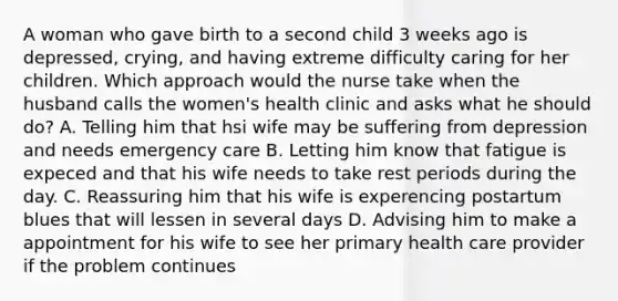 A woman who gave birth to a second child 3 weeks ago is depressed, crying, and having extreme difficulty caring for her children. Which approach would the nurse take when the husband calls the women's health clinic and asks what he should do? A. Telling him that hsi wife may be suffering from depression and needs emergency care B. Letting him know that fatigue is expeced and that his wife needs to take rest periods during the day. C. Reassuring him that his wife is experencing postartum blues that will lessen in several days D. Advising him to make a appointment for his wife to see her primary health care provider if the problem continues