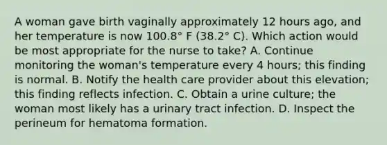 A woman gave birth vaginally approximately 12 hours ago, and her temperature is now 100.8° F (38.2° C). Which action would be most appropriate for the nurse to take? A. Continue monitoring the woman's temperature every 4 hours; this finding is normal. B. Notify the health care provider about this elevation; this finding reflects infection. C. Obtain a urine culture; the woman most likely has a urinary tract infection. D. Inspect the perineum for hematoma formation.