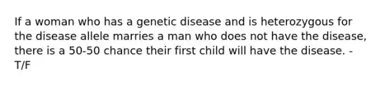 If a woman who has a genetic disease and is heterozygous for the disease allele marries a man who does not have the disease, there is a 50-50 chance their first child will have the disease. - T/F