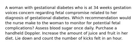 A woman with gestational diabetes who is at 34 weeks gestation voices concern regarding fetal compromise related to her diagnosis of gestational diabetes. Which recommendation would the nurse make to the woman to monitor for potential fetal complications? Assess blood sugar once daily. Purchase a handheld Doppler. Increase the amount of juice and fruit in her diet. Lie down and count the number of kicks felt in an hour.