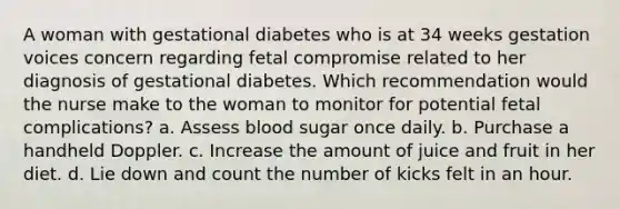 A woman with gestational diabetes who is at 34 weeks gestation voices concern regarding fetal compromise related to her diagnosis of gestational diabetes. Which recommendation would the nurse make to the woman to monitor for potential fetal complications? a. Assess blood sugar once daily. b. Purchase a handheld Doppler. c. Increase the amount of juice and fruit in her diet. d. Lie down and count the number of kicks felt in an hour.